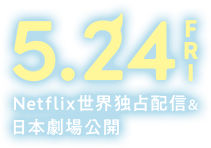 5.24 FRI Netflix世界独占配信＆日本劇場公開